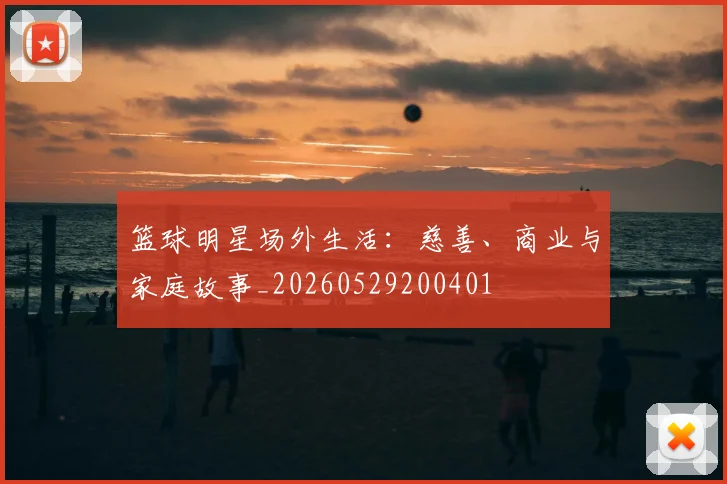 篮球明星场外生活：慈善、商业与家庭故事_20260529200401