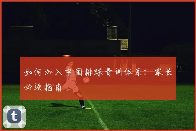 如何加入中国排球青训体系：家长必读指南