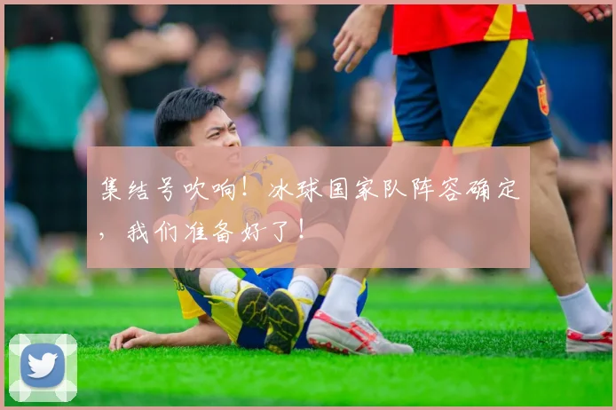 集结号吹响！冰球国家队阵容确定，我们准备好了！
