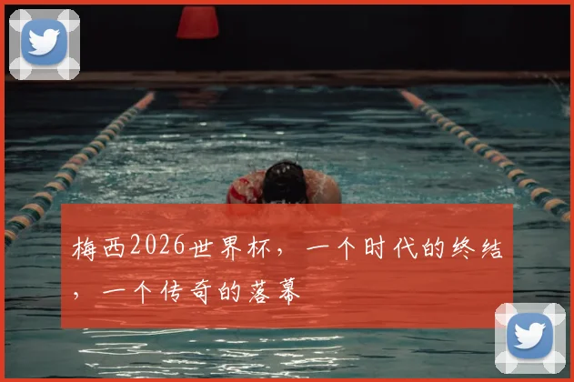 梅西2026世界杯，一个时代的终结，一个传奇的落幕