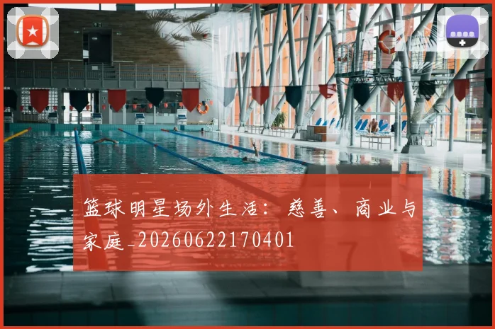 篮球明星场外生活：慈善、商业与家庭_20260622170401