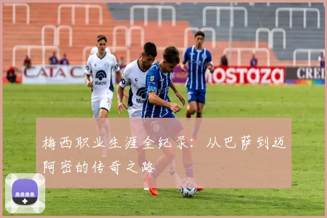 梅西职业生涯全纪录：从巴萨到迈阿密的传奇之路