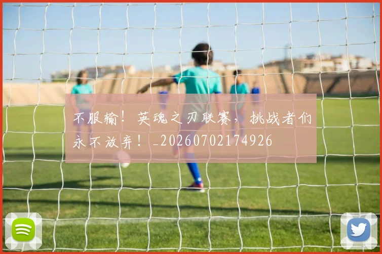 不服输！英魂之刃联赛，挑战者们永不放弃！_20260702174926