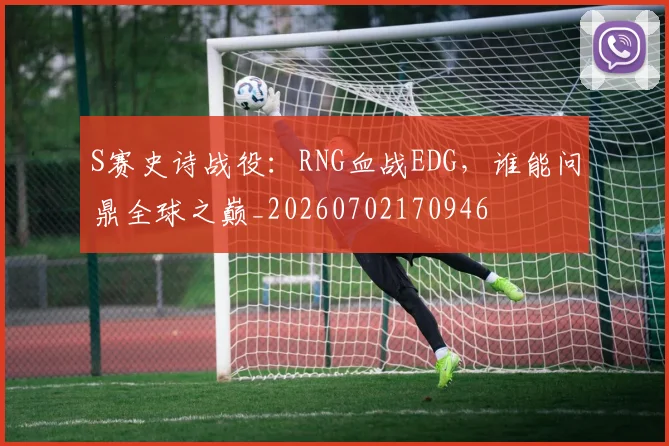 S赛史诗战役：RNG血战EDG，谁能问鼎全球之巅_20260702170946
