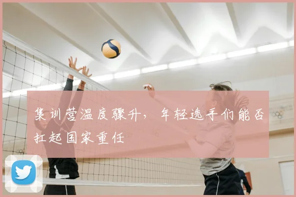 集训营温度骤升，年轻选手们能否扛起国家重任