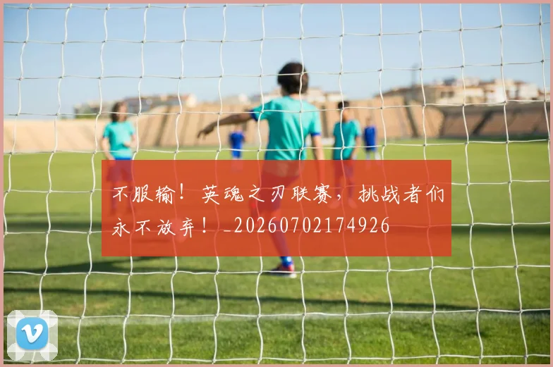 不服输！英魂之刃联赛，挑战者们永不放弃！_20260702174926