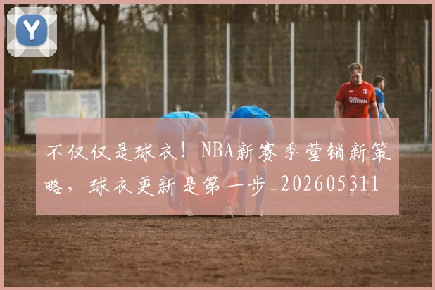 不仅仅是球衣！NBA新赛季营销新策略，球衣更新是第一步_20260531151159