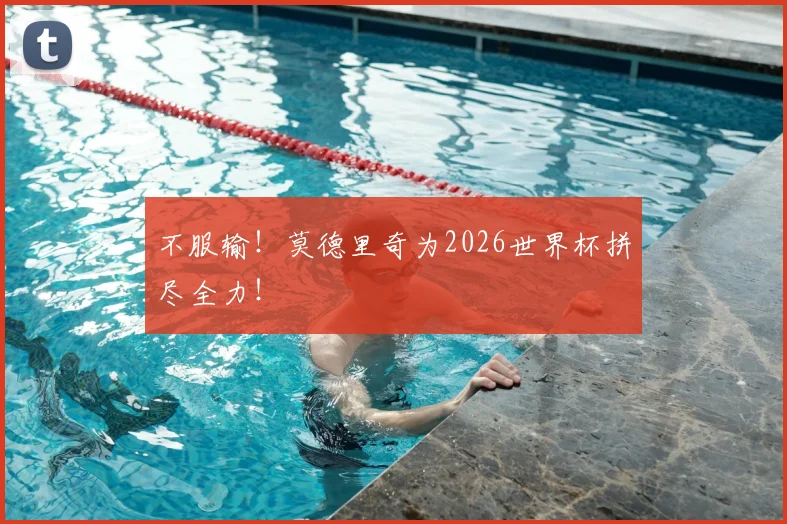 不服输！莫德里奇为2026世界杯拼尽全力！