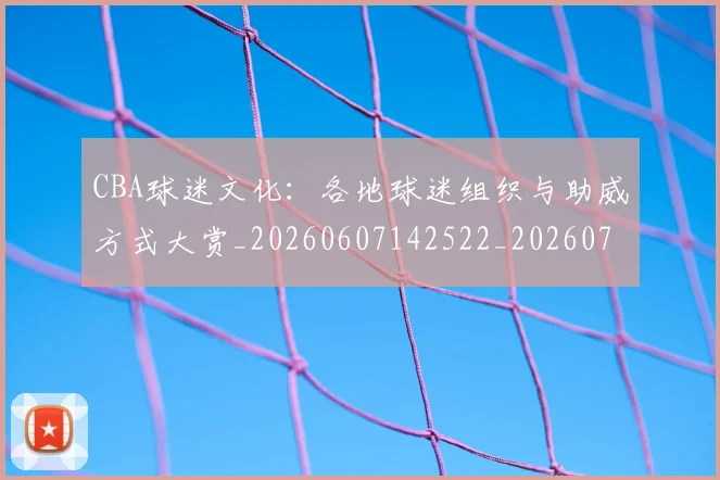 CBA球迷文化：各地球迷组织与助威方式大赏_20260607142522_20260702040533