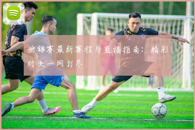 世锦赛最新赛程与直播指南:精彩对决一网打尽