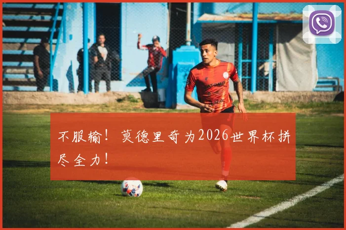 不服输！莫德里奇为2026世界杯拼尽全力！