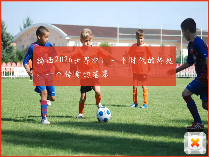梅西2026世界杯,一个时代的终结,一个传奇的落幕