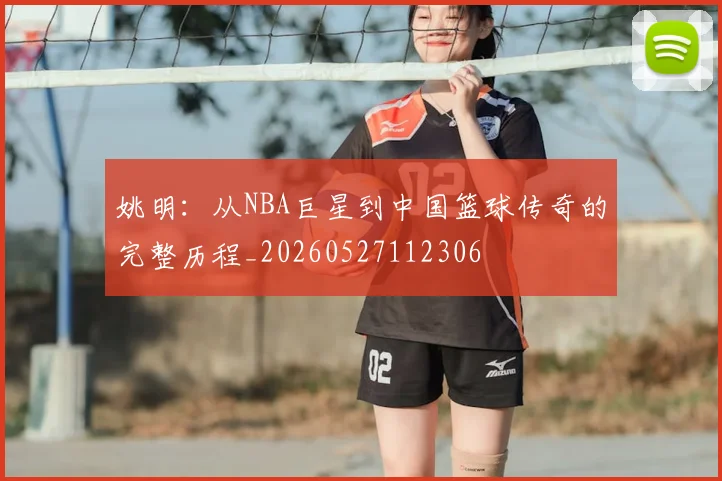 姚明：从NBA巨星到中国篮球传奇的完整历程_20260527112306